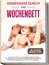 Gemeinsam durch das Wochenbett: Wie Sie als Eltern der Nachgeburtsphase sicher entgegentreten, das Wochenbett gemeinsam genießen und eine enge Bindung zu Ihrem Kind aufbauen – inkl. der besten Wochenbett-Rezepte