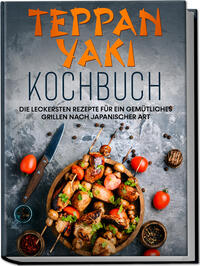Teppan Yaki Kochbuch: Die leckersten Rezepte für ein gemütliches Grillen nach japanischer Art – inkl. Verwendungstipps, Soßen, Dips & Marinaden