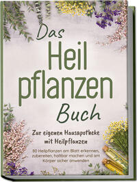 Das Heilpflanzen Buch: Zur eigenen Hausapotheke mit Heilpflanzen - 80 Heilpflanzen zur richtigen Zeit am Blatt erkennen, zubereiten, haltbar machen und am Körper sicher anwenden - mit Bildern